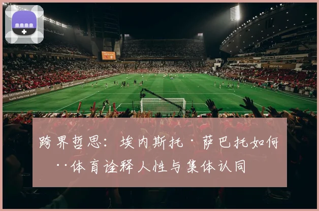 跨界哲思：埃内斯托·萨巴托如何用体育诠释人性与集体认同