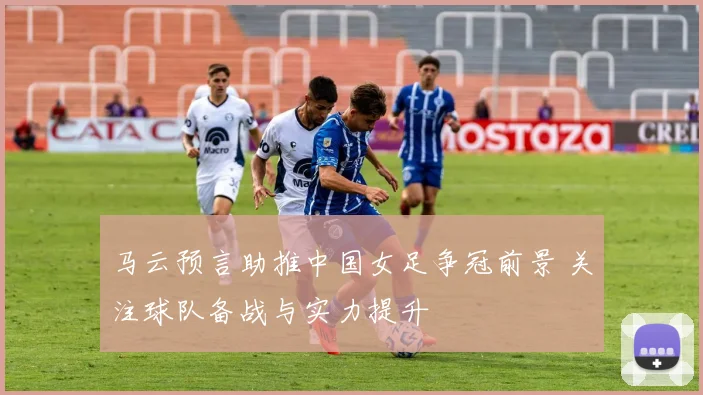 马云预言助推中国女足争冠前景 关注球队备战与实力提升