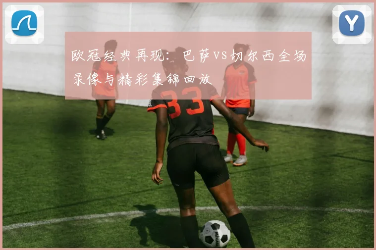 欧冠经典再现：巴萨vs切尔西全场录像与精彩集锦回放