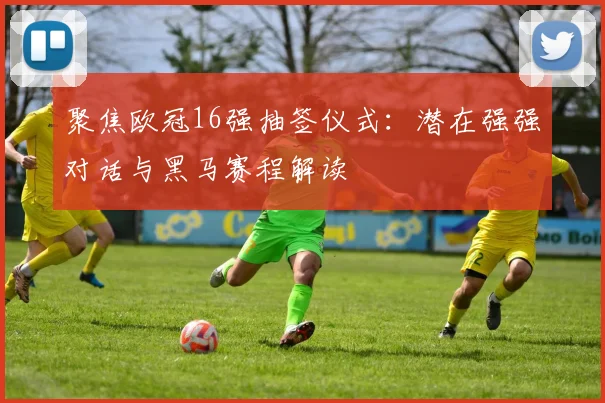 聚焦欧冠16强抽签仪式：潜在强强对话与黑马赛程解读