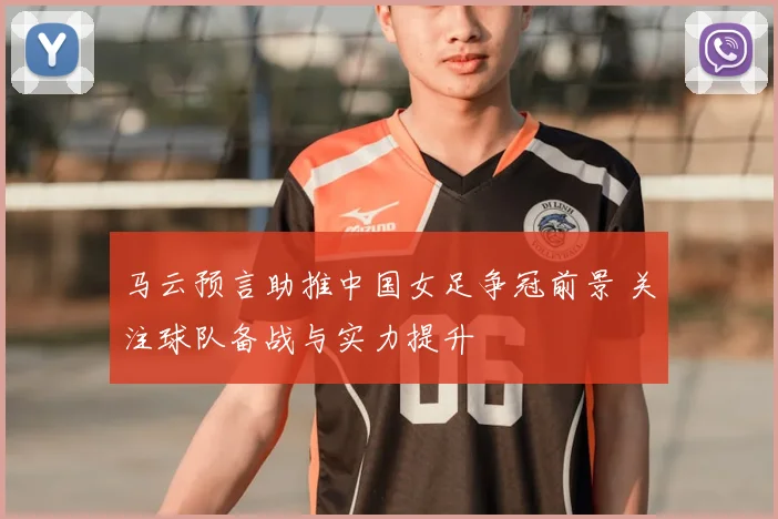 马云预言助推中国女足争冠前景 关注球队备战与实力提升