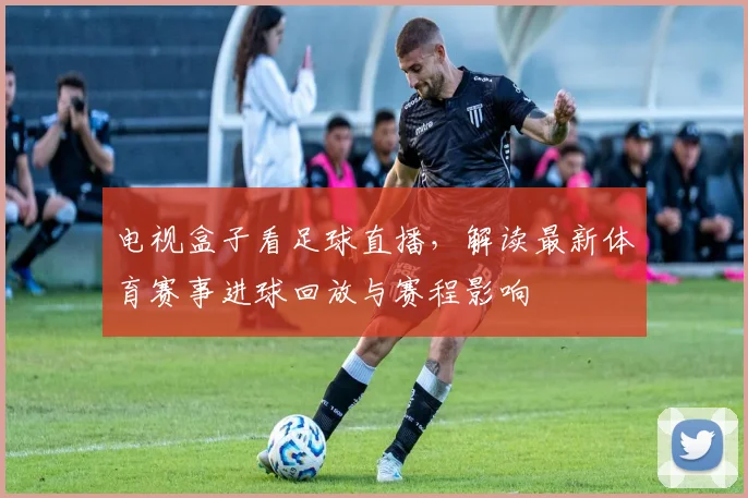 电视盒子看足球直播，解读最新体育赛事进球回放与赛程影响