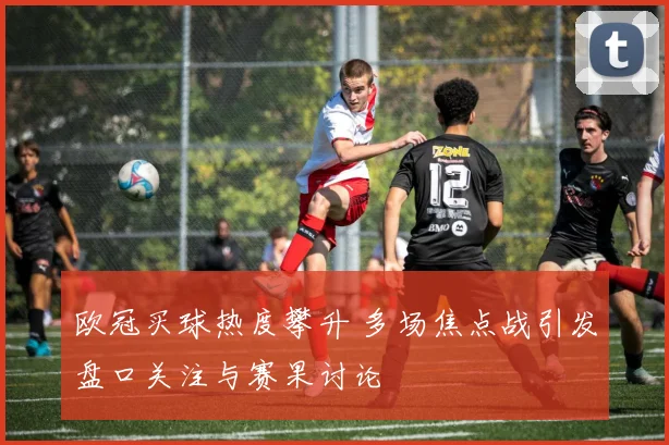 欧冠买球热度攀升 多场焦点战引发盘口关注与赛果讨论